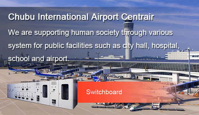 Chubu International Airport Centrair We are supporting human society through various system for public facilities such as city hall, hospital, school and airport.
