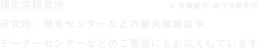 研究所・開発センターなどの最先端施設やデーターセンターなどのご要望にもお応えしています